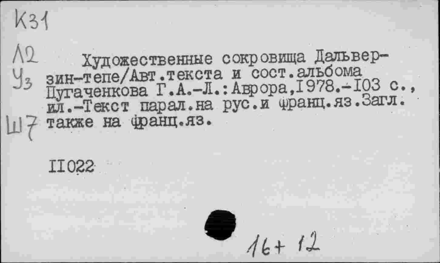 ﻿км
Al
Уз
Художественные сокровища Дальвер-зин-тепе/Авт.текста и сост.альбома Пугаченкова Г.А.-Л.:Аьрора,1978.-103 с.» ил.-Текст пар ал. на рус.и Франц. яз.Загл. также на фанц.яз.
II022
